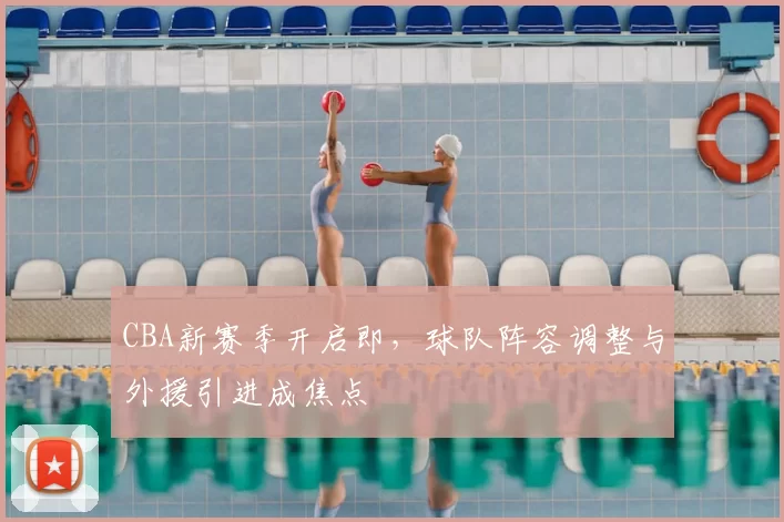 CBA新赛季开启即，球队阵容调整与外援引进成焦点