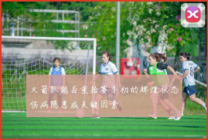 火箭队能否重拾赛季初的辉煌状态伤病隐患成关键因素