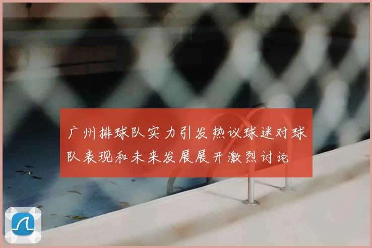 广州排球队实力引发热议球迷对球队表现和未来发展展开激烈讨论