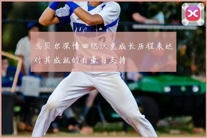 戈贝尔深情回忆沃克成长历程表达对其成就的自豪与支持