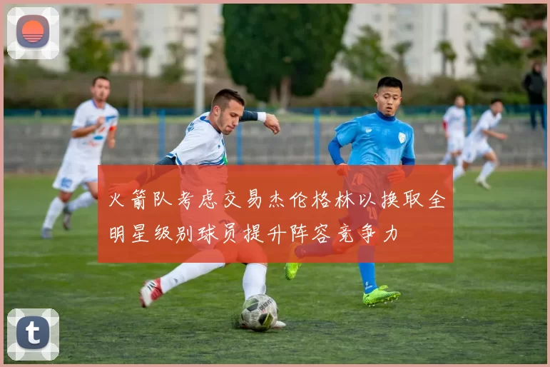 火箭队考虑交易杰伦格林以换取全明星级别球员提升阵容竞争力