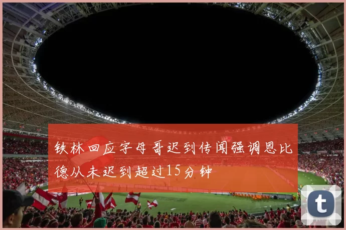 铁林回应字母哥迟到传闻强调恩比德从未迟到超过15分钟