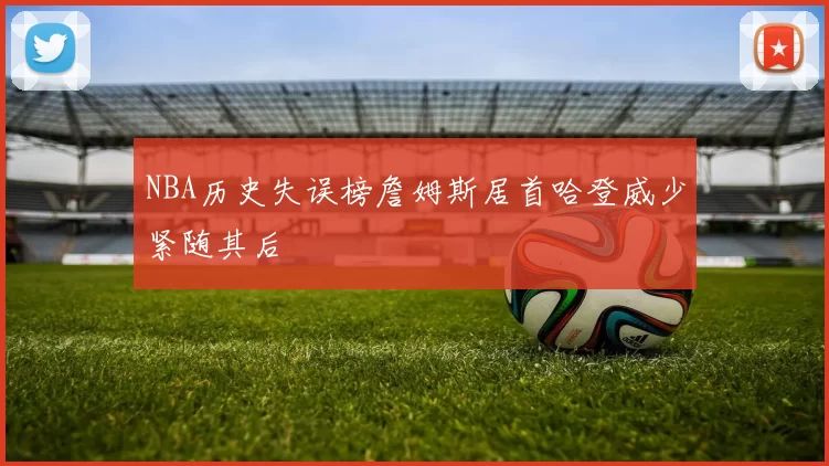 NBA历史失误榜詹姆斯居首哈登威少紧随其后