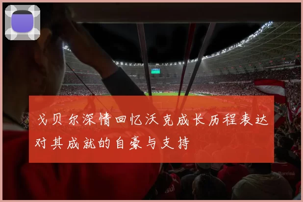 戈贝尔深情回忆沃克成长历程表达对其成就的自豪与支持