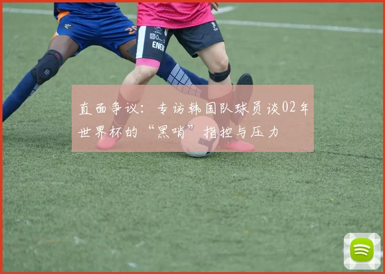 直面争议：专访韩国队球员谈02年世界杯的“黑哨”指控与压力