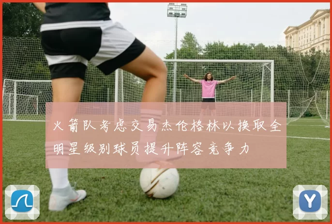 火箭队考虑交易杰伦格林以换取全明星级别球员提升阵容竞争力