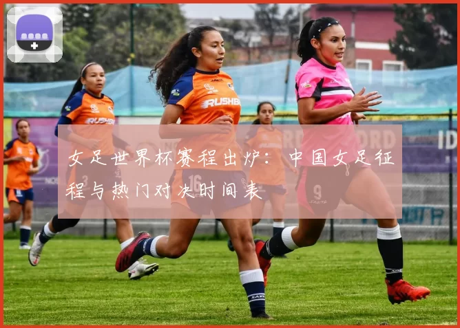 女足世界杯赛程出炉：中国女足征程与热门对决时间表
