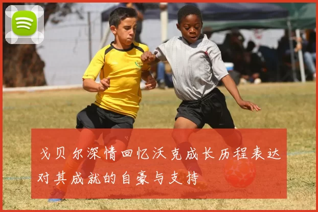 戈贝尔深情回忆沃克成长历程表达对其成就的自豪与支持