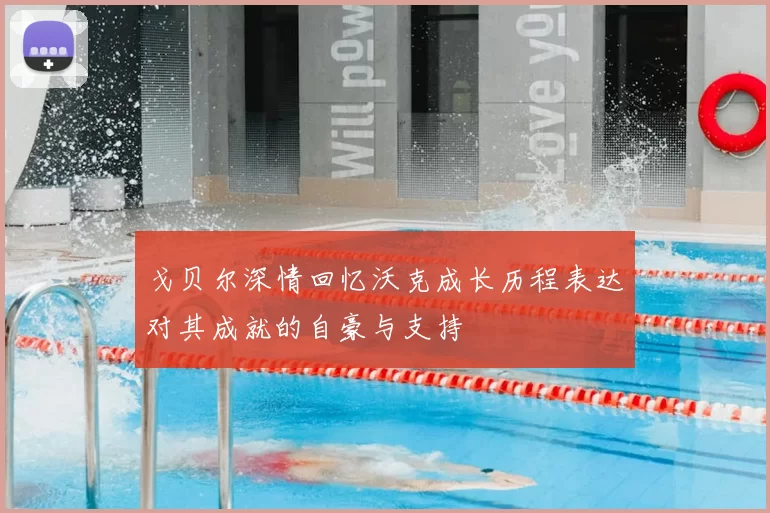 戈贝尔深情回忆沃克成长历程表达对其成就的自豪与支持
