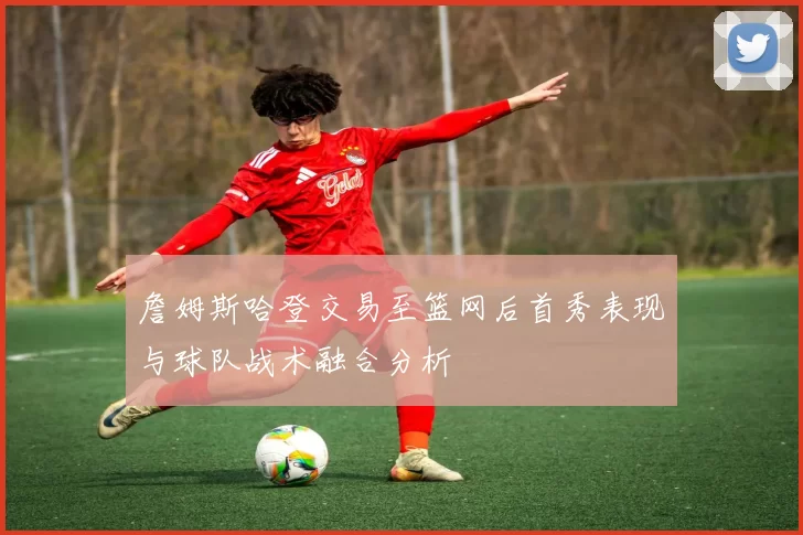 詹姆斯哈登交易至篮网后首秀表现与球队战术融合分析
