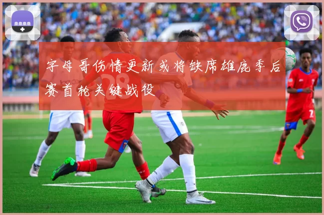 字母哥伤情更新或将缺席雄鹿季后赛首轮关键战役