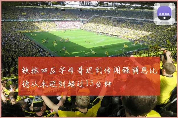 铁林回应字母哥迟到传闻强调恩比德从未迟到超过15分钟