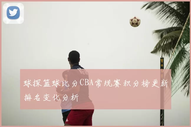 球探篮球比分CBA常规赛积分榜更新排名变化分析
