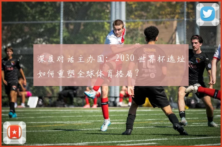 深度对话主办国：2030 世界杯选址如何重塑全球体育格局？